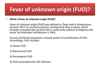 Fever of unknown origin (FUO)?
• What is fever of unknown origin (FUO)?
Fever of unknown origin (FUO) was defined as ‘fever with a temperature
of more 101°F on several occasions, lasting more than 3 weeks, which
includes a hospital stay of more than 1 week with a failure to diagnose the
cause’ by Petersdorf and Beeson in 1961.
Durack and Street proposed a revised system of classification of FUO.
Accordingly, FUO includes:
1) Classic FUO
2) Nosocomial FUO
3) Neutropenic FUO
4) FUO associated with HIV infection
 