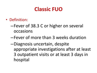 Classic FUO
• Definition:
–Fever of 38.3 C or higher on several
occasions
–Fever of more than 3 weeks duration
–Diagnosis uncertain, despite
appropriate investigations after at least
3 outpatient visits or at least 3 days in
hospital
 