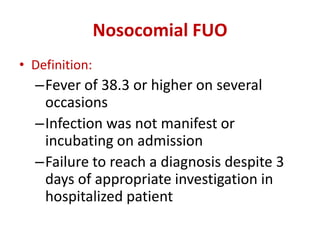 Nosocomial FUO
• Definition:
–Fever of 38.3 or higher on several
occasions
–Infection was not manifest or
incubating on admission
–Failure to reach a diagnosis despite 3
days of appropriate investigation in
hospitalized patient
 