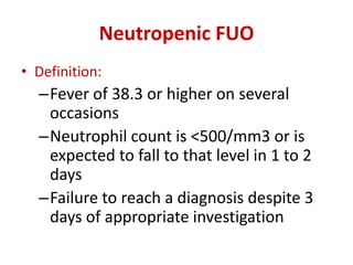 Neutropenic FUO
• Definition:
–Fever of 38.3 or higher on several
occasions
–Neutrophil count is <500/mm3 or is
expected to fall to that level in 1 to 2
days
–Failure to reach a diagnosis despite 3
days of appropriate investigation
 
