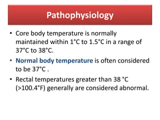 Pathophysiology
• Core body temperature is normally
maintained within 1°C to 1.5°C in a range of
37°C to 38°C.
• Normal body temperature is often considered
to be 37°C .
• Rectal temperatures greater than 38 °C
(>100.4°F) generally are considered abnormal.
 
