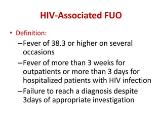 HIV-Associated FUO
• Definition:
–Fever of 38.3 or higher on several
occasions
–Fever of more than 3 weeks for
outpatients or more than 3 days for
hospitalized patients with HIV infection
–Failure to reach a diagnosis despite
3days of appropriate investigation
 