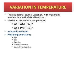 VARIATION IN TEMPERATURE
• There is normal diurnal variation, with maximum
temperature in the late afternoon.
• Maximum normal oral temperature
• At 6 AM : 37.2
• At 4 PM : 37.7
• Anatomic variation
• Physiologic variation:
• Age
• Sex
• Exercise
• Circadian rhythm
• Underlying disorders
 