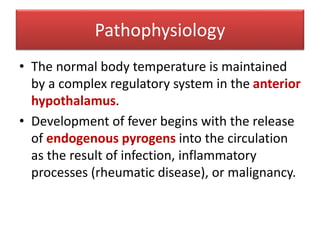 Pathophysiology
• The normal body temperature is maintained
by a complex regulatory system in the anterior
hypothalamus.
• Development of fever begins with the release
of endogenous pyrogens into the circulation
as the result of infection, inflammatory
processes (rheumatic disease), or malignancy.
 