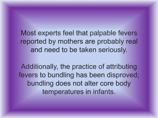 Most experts feel that palpable fevers
reported by mothers are probably real
and need to be taken seriously.
Additionally, the practice of attributing
fevers to bundling has been disproved;
bundling does not alter core body
temperatures in infants.
 