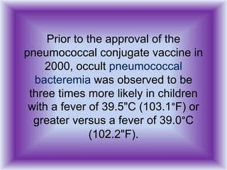 Prior to the approval of the
pneumococcal conjugate vaccine in
2000, occult pneumococcal
bacteremia was observed to be
three times more likely in children
with a fever of 39.5"C (103.1°F) or
greater versus a fever of 39.0°C
(102.2"F).
 