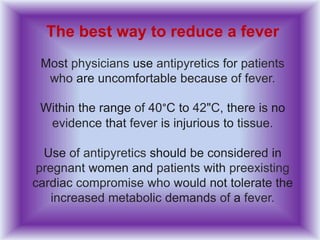 The best way to reduce a fever
Most physicians use antipyretics for patients
who are uncomfortable because of fever.
Within the range of 40°C to 42"C, there is no
evidence that fever is injurious to tissue.
Use of antipyretics should be considered in
pregnant women and patients with preexisting
cardiac compromise who would not tolerate the
increased metabolic demands of a fever.
 