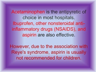 Acetaminophen is the antipyretic of
choice in most hospitals.
Ibuprofen, other nonsteroidal anti-
inflammatory drugs (NSAIDS), and
aspirin are also effective.
However, due to the association with
Reye's syndrome, aspirin is usually
not recommended for children.
 