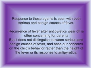 Response to these agents is seen with both
serious and benign causes of fever.
Recurrence of fever after antipyretics wear off is
often concerning for parents
But it does not distinguish between serious and
benign causes of fever, and base our concerns
on the child's behavior rather than the height of
the fever or its response to antipyretics.
 