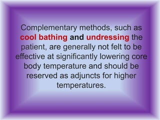 Complementary methods, such as
cool bathing and undressing the
patient, are generally not felt to be
effective at significantly lowering core
body temperature and should be
reserved as adjuncts for higher
temperatures.
 