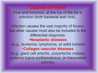 Causes of fever
First and foremost, at the top of the list is
infection (both bacterial and viral).
Infection causes the vast majority of fevers,
but other causes must also be included in the
differential diagnosis:
•Neoplastic diseases
•(e.g., leukemia, lymphoma, or solid tumors)
•Collagen vascular diseases
•(e.g., giant cell arteritis, polyarteritis nodosa,
systemic lupus erythematosus, or rheumatoid
arthritis)
 