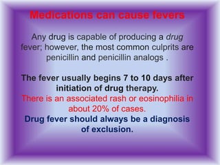 Medications can cause fevers
Any drug is capable of producing a drug
fever; however, the most common culprits are
penicillin and penicillin analogs .
The fever usually begins 7 to 10 days after
initiation of drug therapy.
There is an associated rash or eosinophilia in
about 20% of cases.
Drug fever should always be a diagnosis
of exclusion.
 