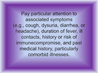 Pay particular attention to
associated symptoms
(e.g., cough, dysuria, diarrhea, or
headache), duration of fever, ill
contacts, history or risk of
immunecompromise, and past
medical history, particularly
comorbid illnesses.
 