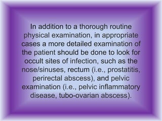 In addition to a thorough routine
physical examination, in appropriate
cases a more detailed examination of
the patient should be done to look for
occult sites of infection, such as the
nose/sinuses, rectum (i.e., prostatitis,
perirectal abscess), and pelvic
examination (i.e., pelvic inflammatory
disease, tubo-ovarian abscess).
 