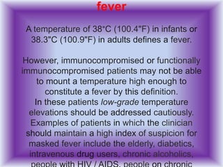 fever
A temperature of 38°C (100.4"F) in infants or
38.3"C (100.9"F) in adults defines a fever.
However, immunocompromised or functionally
immunocompromised patients may not be able
to mount a temperature high enough to
constitute a fever by this definition.
In these patients low-grade temperature
elevations should be addressed cautiously.
Examples of patients in which the clinician
should maintain a high index of suspicion for
masked fever include the elderly, diabetics,
intravenous drug users, chronic alcoholics,
 