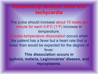 Relationship between fever and
tachycardia
The pulse should increase about 10 beats per
minute for each 0.6"C (1°F) increase in
temperature.
A pulse-temperature dissociation occurs when
the patient has a fever but a heart rate that is
lower than would be expected for the degree of
fever.
This dissociation occurs in
typhoid, malaria, Legionnaires' disease, and
mycoplasma.
 