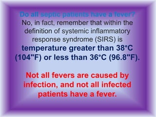 Do all septic patients have a fever?
No, in fact, remember that within the
definition of systemic inflammatory
response syndrome (SIRS) is
temperature greater than 38°C
(104"F) or less than 36°C (96.8"F).
Not all fevers are caused by
infection, and not all infected
patients have a fever.
 