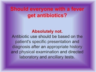 Should everyone with a fever
get antibiotics?
Absolutely not.
Antibiotic use should be based on the
patient's specific presentation and
diagnosis after an appropriate history
and physical examination and directed
laboratory and ancillary tests.
 