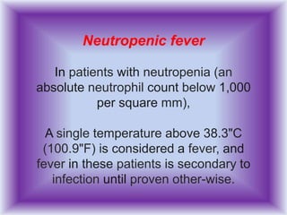 Neutropenic fever
In patients with neutropenia (an
absolute neutrophil count below 1,000
per square mm),
A single temperature above 38.3"C
(100.9"F) is considered a fever, and
fever in these patients is secondary to
infection until proven other-wise.
 