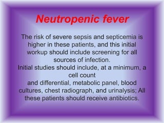 Neutropenic fever
The risk of severe sepsis and septicemia is
higher in these patients, and this initial
workup should include screening for all
sources of infection.
Initial studies should include, at a minimum, a
cell count
and differential, metabolic panel, blood
cultures, chest radiograph, and urinalysis; All
these patients should receive antibiotics.
 