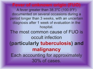 Fever of unknown origin (FUO)
A fever greater than 38.3"C (100.9"F)
documented on several occasions during a
period longer than 3 weeks, with an uncertain
diagnosis after 1 week of evaluation in the
hospital.
The most common cause of FUO is
occult infection
(particularly tuberculosis) and
malignancy
Each accounting for approximately
30% of cases.
 
