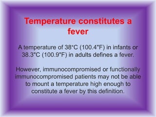 Temperature constitutes a
fever
A temperature of 38°C (100.4"F) in infants or
38.3"C (100.9"F) in adults defines a fever.
However, immunocompromised or functionally
immunocompromised patients may not be able
to mount a temperature high enough to
constitute a fever by this definition.
 