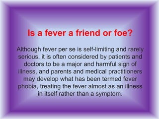 Is a fever a friend or foe?
Although fever per se is self-limiting and rarely
serious, it is often considered by patients and
doctors to be a major and harmful sign of
illness, and parents and medical practitioners
may develop what has been termed fever
phobia, treating the fever almost as an illness
in itself rather than a symptom.
 