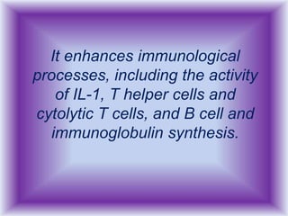 It enhances immunological
processes, including the activity
of IL-1, T helper cells and
cytolytic T cells, and B cell and
immunoglobulin synthesis.
 