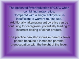 The observed fever reduction of 0.5"C when
combining antipyretics,
Compared with a single antipyretic, is
insufficient to warrant routine use.
Additionally, alternating antipyretics can be
confusing for caregivers, potentially leading to
incorrect dosing of either product.
The practice can also increase parents' fever
phobia because it increases parental
preoccupation with the height of the fever.
 