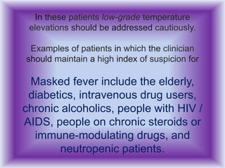 In these patients low-grade temperature
elevations should be addressed cautiously.
Examples of patients in which the clinician
should maintain a high index of suspicion for
Masked fever include the elderly,
diabetics, intravenous drug users,
chronic alcoholics, people with HIV /
AIDS, people on chronic steroids or
immune-modulating drugs, and
neutropenic patients.
 