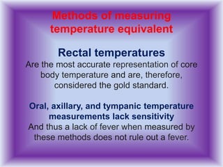 Methods of measuring
temperature equivalent
Rectal temperatures
Are the most accurate representation of core
body temperature and are, therefore,
considered the gold standard.
Oral, axillary, and tympanic temperature
measurements lack sensitivity
And thus a lack of fever when measured by
these methods does not rule out a fever.
 