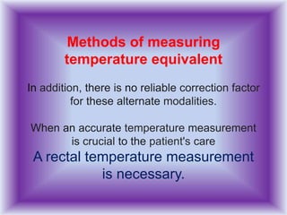 Methods of measuring
temperature equivalent
In addition, there is no reliable correction factor
for these alternate modalities.
When an accurate temperature measurement
is crucial to the patient's care
A rectal temperature measurement
is necessary.
 