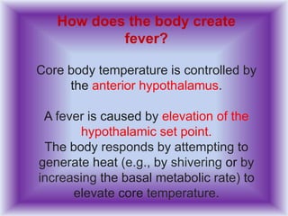 How does the body create
fever?
Core body temperature is controlled by
the anterior hypothalamus.
A fever is caused by elevation of the
hypothalamic set point.
The body responds by attempting to
generate heat (e.g., by shivering or by
increasing the basal metabolic rate) to
elevate core temperature.
 
