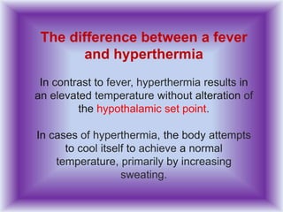 The difference between a fever
and hyperthermia
In contrast to fever, hyperthermia results in
an elevated temperature without alteration of
the hypothalamic set point.
In cases of hyperthermia, the body attempts
to cool itself to achieve a normal
temperature, primarily by increasing
sweating.
 