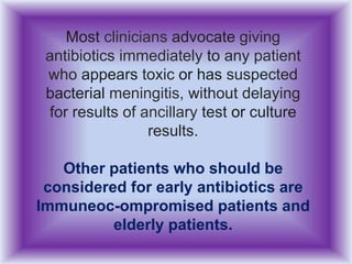 Most clinicians advocate giving
antibiotics immediately to any patient
who appears toxic or has suspected
bacterial meningitis, without delaying
for results of ancillary test or culture
results.
Other patients who should be
considered for early antibiotics are
Immuneoc-ompromised patients and
elderly patients.
 