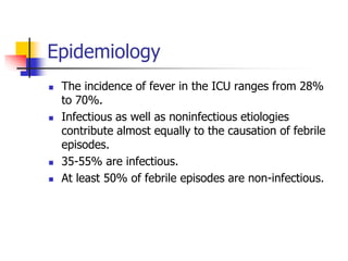 Epidemiology
 The incidence of fever in the ICU ranges from 28%
to 70%.
 Infectious as well as noninfectious etiologies
contribute almost equally to the causation of febrile
episodes.
 35-55% are infectious.
 At least 50% of febrile episodes are non-infectious.
 