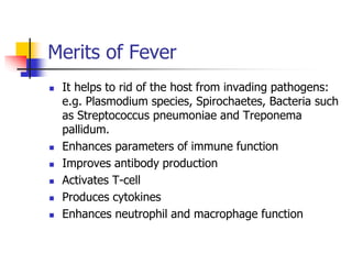 Merits of Fever
 It helps to rid of the host from invading pathogens:
e.g. Plasmodium species, Spirochaetes, Bacteria such
as Streptococcus pneumoniae and Treponema
pallidum.
 Enhances parameters of immune function
 Improves antibody production
 Activates T-cell
 Produces cytokines
 Enhances neutrophil and macrophage function
 