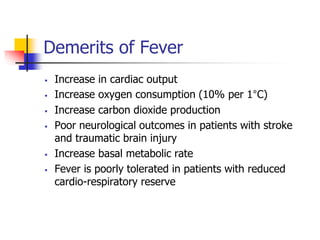 Demerits of Fever
 Increase in cardiac output
 Increase oxygen consumption (10% per 1°C)
 Increase carbon dioxide production
 Poor neurological outcomes in patients with stroke
and traumatic brain injury
 Increase basal metabolic rate
 Fever is poorly tolerated in patients with reduced
cardio-respiratory reserve
 