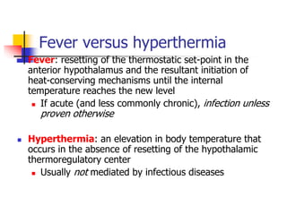 Fever versus hyperthermia
 Fever: resetting of the thermostatic set-point in the
anterior hypothalamus and the resultant initiation of
heat-conserving mechanisms until the internal
temperature reaches the new level
 If acute (and less commonly chronic), infection unless
proven otherwise
 Hyperthermia: an elevation in body temperature that
occurs in the absence of resetting of the hypothalamic
thermoregulatory center
 Usually not mediated by infectious diseases
 