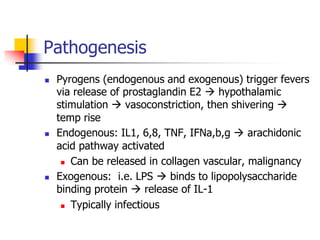 Pathogenesis
 Pyrogens (endogenous and exogenous) trigger fevers
via release of prostaglandin E2  hypothalamic
stimulation  vasoconstriction, then shivering 
temp rise
 Endogenous: IL1, 6,8, TNF, IFNa,b,g  arachidonic
acid pathway activated
 Can be released in collagen vascular, malignancy
 Exogenous: i.e. LPS  binds to lipopolysaccharide
binding protein  release of IL-1
 Typically infectious
 