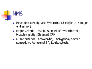 NMS
 Neuroleptic Malignant Syndrome (3 major or 2 major
+ 4 minor)
 Major Criteria: Insidious onset of hyperthermia,
Muscle rigidity, Elevated CPK
 Minor criteria: Tachycardia, Tachypnea, Altered
sensorium, Abnormal BP, Leukocytosis.
 