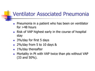 Ventilator Associated Pneumonia
 Pneumonia in a patient who has been on ventilator
for >48 hours
 Risk of VAP highest early in the course of hospital
stay
 3%/day for first 5 days
 2%/day from 5 to 10 days &
 1%/day thereafter
 Mortality in Pt with VAP twice than pts without VAP
(33 and 50%).
 