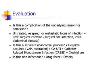 Evaluation
 Is this a complication of the underlying reason for
admission?
 Untreated, relapsed, or metastatic focus of infection •
Post-surgical infection (surgical site infection, intra-
abdominal abscess)
 Is this a separate nosocomial process? • Hospital-
acquired (VAP, aspiration) • CA-UTI • Catheter-
Related Bloodstream Infection (CRBSI) • Clostridium
 Is this non-infectious? • Drug fever • Others
 
