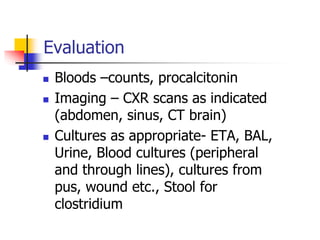 Evaluation
 Bloods –counts, procalcitonin
 Imaging – CXR scans as indicated
(abdomen, sinus, CT brain)
 Cultures as appropriate- ETA, BAL,
Urine, Blood cultures (peripheral
and through lines), cultures from
pus, wound etc., Stool for
clostridium
 