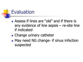 Evaluation
 Assess if lines are “old” and if there is
any evidence of line sepsis – re-site line
if indicated
 Change urinary catheter
 May need NG change- if sinus infection
suspected
 
