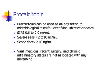 Procalcitonin
 Procalcitonin can be used as an adjunctive to
microbiological tests for identifying infective diseases.
 SIRS 0.6 to 2.0 ng/mL
 Severe sepsis 2 to10 ng/mL
 Septic shock ≥10 ng/mL
 Viral infections, recent surgery, and chronic
inflammatory states are not associated with any
increment
 