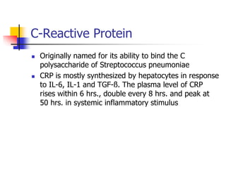 C-Reactive Protein
 Originally named for its ability to bind the C
polysaccharide of Streptococcus pneumoniae
 CRP is mostly synthesized by hepatocytes in response
to IL-6, IL-1 and TGF-ß. The plasma level of CRP
rises within 6 hrs., double every 8 hrs. and peak at
50 hrs. in systemic inflammatory stimulus
 