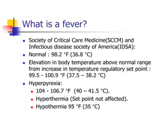 What is a fever?
 Society of Critical Care Medicine(SCCM) and
Infectious disease society of America(IDSA):
 Normal : 98.2 °F (36.8 °C)
 Elevation in body temperature above normal range
from increase in temperature regulatory set point :
99.5 - 100.9 °F (37.5 – 38.2 °C)
 Hyperpyrexia:
 104 - 106.7 °F (40 – 41.5 °C).
 Hyperthermia (Set point not affected).
 Hypothermia 95 °F (35 °C)
 