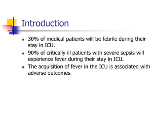 Introduction
 30% of medical patients will be febrile during their
stay in ICU.
 90% of critically ill patients with severe sepsis will
experience fever during their stay in ICU.
 The acquisition of fever in the ICU is associated with
adverse outcomes.
 