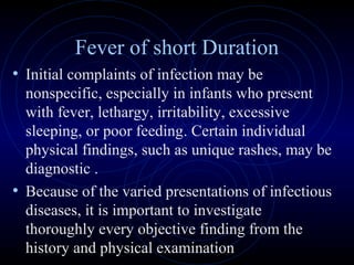 10
Fever of short Duration
• Initial complaints of infection may be
nonspecific, especially in infants who present
with fever, lethargy, irritability, excessive
sleeping, or poor feeding. Certain individual
physical findings, such as unique rashes, may be
diagnostic .
• Because of the varied presentations of infectious
diseases, it is important to investigate
thoroughly every objective finding from the
history and physical examination
 